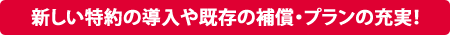 新しい特約の導入や既存の補償・プランの充実！