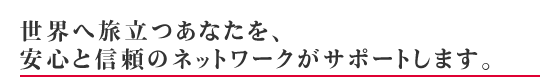 世界へ旅立つあなたを、安心と信頼のネットワークがサポートします。